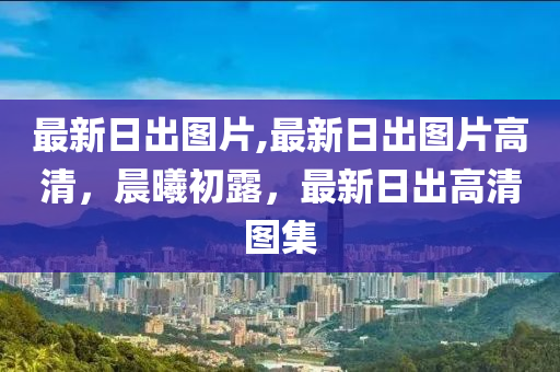 最新日出圖片,最新日出圖片高清，晨曦初露，最新日出高清圖集