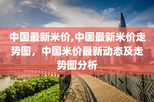 中國(guó)最新米價(jià),中國(guó)最新米價(jià)走勢(shì)圖，中國(guó)米價(jià)最新動(dòng)態(tài)及走勢(shì)圖分析