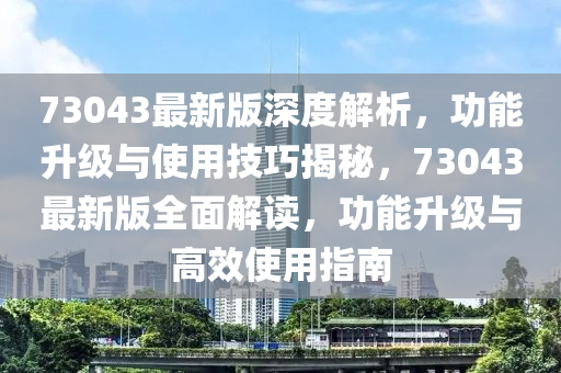 73043最新版深度解析，功能升級與使用技巧揭秘，73043最新版全面解讀，功能升級與高效使用指南