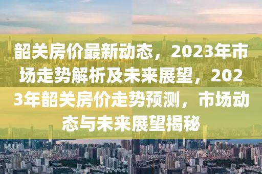 韶關(guān)房價最新動態(tài)，2023年市場走勢解析及未來展望，2023年韶關(guān)房價走勢預(yù)測，市場動態(tài)與未來展望揭秘