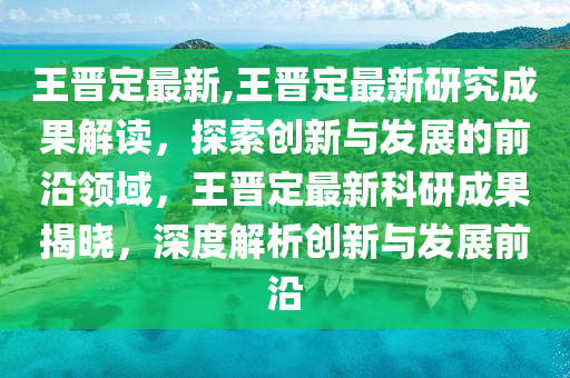 王晉定最新,王晉定最新研究成果解讀，探索創(chuàng)新與發(fā)展的前沿領(lǐng)域，王晉定最新科研成果揭曉，深度解析創(chuàng)新與發(fā)展前沿