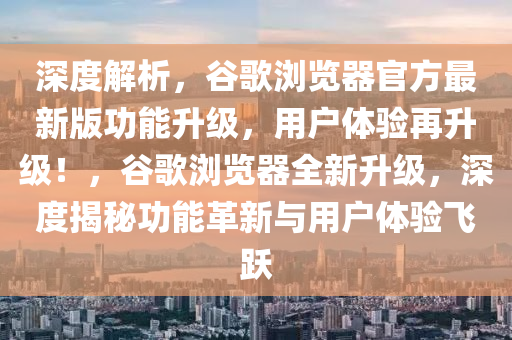 深度解析，谷歌瀏覽器官方最新版功能升級(jí)，用戶體驗(yàn)再升級(jí)！，谷歌瀏覽器全新升級(jí)，深度揭秘功能革新與用戶體驗(yàn)飛躍