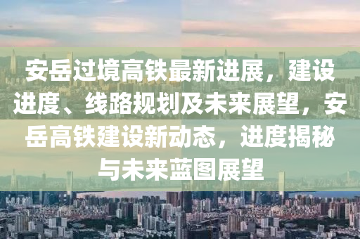 安岳過(guò)境高鐵最新進(jìn)展，建設(shè)進(jìn)度、線路規(guī)劃及未來(lái)展望，安岳高鐵建設(shè)新動(dòng)態(tài)，進(jìn)度揭秘與未來(lái)藍(lán)圖展望