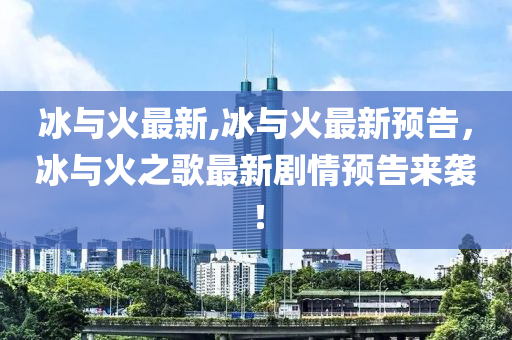 冰與火最新,冰與火最新預(yù)告，冰與火之歌最新劇情預(yù)告來(lái)襲！