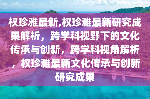 权珍雅最新,权珍雅最新研究成果解析，跨学科视野下的文化传承与创新，跨学科视角解析，权珍雅最新文化传承与创新研究成果