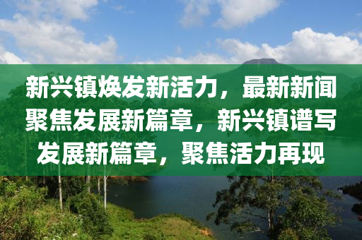 新興鎮(zhèn)煥發(fā)新活力，最新新聞聚焦發(fā)展新篇章，新興鎮(zhèn)譜寫發(fā)展新篇章，聚焦活力再現(xiàn)