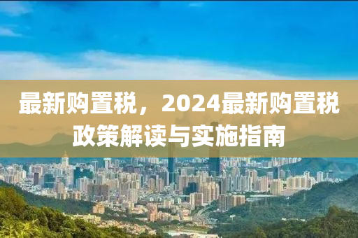 最新購(gòu)置稅，2024最新購(gòu)置稅政策解讀與實(shí)施指南