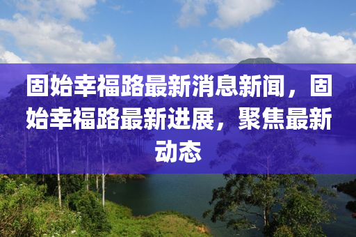 固始幸福路最新消息新聞，固始幸福路最新進(jìn)展，聚焦最新動(dòng)態(tài)