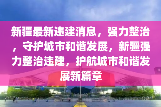 新疆最新違建消息，強(qiáng)力整治，守護(hù)城市和諧發(fā)展，新疆強(qiáng)力整治違建，護(hù)航城市和諧發(fā)展新篇章