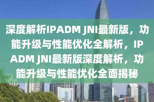 深度解析IPADM JNI最新版，功能升級與性能優(yōu)化全解析，IPADM JNI最新版深度解析，功能升級與性能優(yōu)化全面揭秘