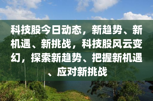 科技股今日動(dòng)態(tài)，新趨勢、新機(jī)遇、新挑戰(zhàn)，科技股風(fēng)云變幻，探索新趨勢、把握新機(jī)遇、應(yīng)對新挑戰(zhàn)