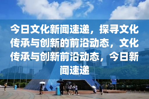 今日文化新聞速遞，探尋文化傳承與創(chuàng)新的前沿動態(tài)，文化傳承與創(chuàng)新前沿動態(tài)，今日新聞速遞