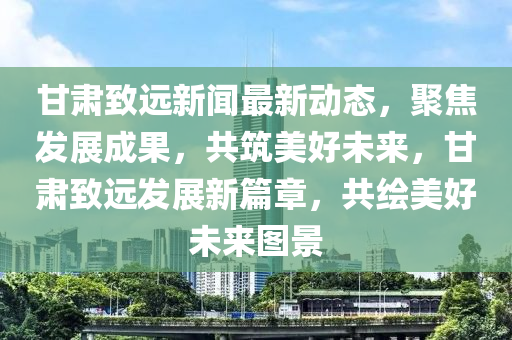 甘肅致遠新聞最新動態(tài)，聚焦發(fā)展成果，共筑美好未來，甘肅致遠發(fā)展新篇章，共繪美好未來圖景