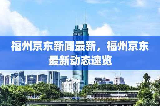 福州京東新聞最新，福州京東最新動態(tài)速覽