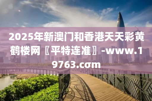 2025年新澳門和香港天天彩黃鶴樓網(wǎng)〖平特連準(zhǔn)〗-www.19763.cσm