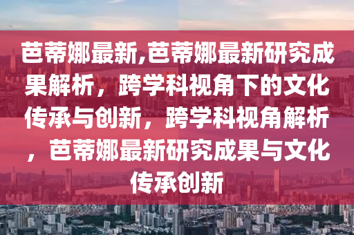 芭蒂娜最新,芭蒂娜最新研究成果解析，跨學(xué)科視角下的文化傳承與創(chuàng)新，跨學(xué)科視角解析，芭蒂娜最新研究成果與文化傳承創(chuàng)新