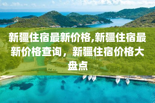 新疆住宿最新價格,新疆住宿最新價格查詢，新疆住宿價格大盤點