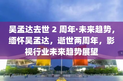 吳孟達(dá)去世 2 周年·未來趨勢，緬懷吳孟達(dá)，逝世兩周年，影視行業(yè)未來趨勢展望