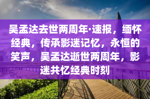 吳孟達去世兩周年·速報，緬懷經(jīng)典，傳承影迷記憶，永恒的笑聲，吳孟達逝世兩周年，影迷共憶經(jīng)典時刻