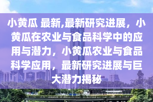 小黃瓜 最新,最新研究進展，小黃瓜在農(nóng)業(yè)與食品科學中的應用與潛力，小黃瓜農(nóng)業(yè)與食品科學應用，最新研究進展與巨大潛力揭秘