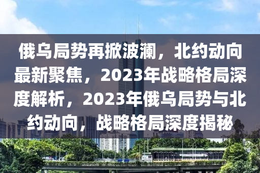 俄烏局勢再掀波瀾，北約動向最新聚焦，2023年戰(zhàn)略格局深度解析，2023年俄烏局勢與北約動向，戰(zhàn)略格局深度揭秘