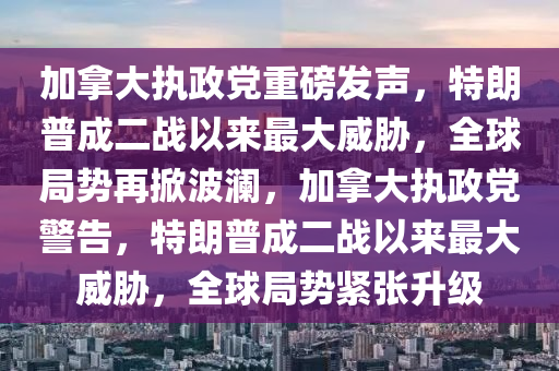 加拿大執(zhí)政黨重磅發(fā)聲，特朗普成二戰(zhàn)以來最大威脅，全球局勢再掀波瀾，加拿大執(zhí)政黨警告，特朗普成二戰(zhàn)以來最大威脅，全球局勢緊張升級