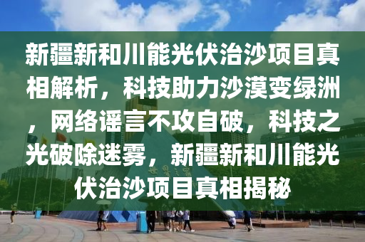 新疆新和川能光伏治沙項目真相解析，科技助力沙漠變綠洲，網(wǎng)絡(luò)謠言不攻自破，科技之光破除迷霧，新疆新和川能光伏治沙項目真相揭秘