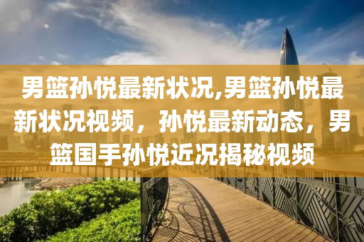 男篮孙悦最新状况,男篮孙悦最新状况视频，孙悦最新动态，男篮国手孙悦近况揭秘视频