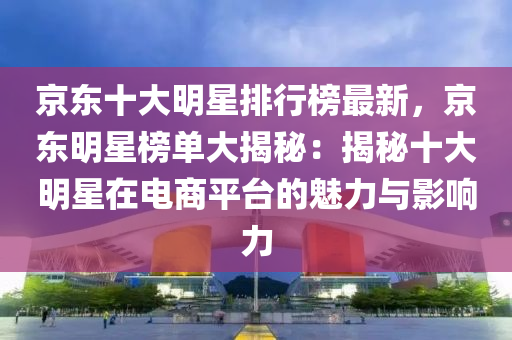 京東十大明星排行榜最新，京東明星榜單大揭秘：揭秘十大明星在電商平臺(tái)的魅力與影響力