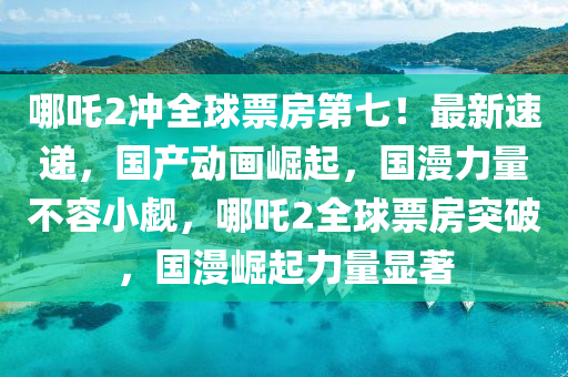 哪吒2沖全球票房第七！最新速遞，國產動畫崛起，國漫力量不容小覷，哪吒2全球票房突破，國漫崛起力量顯著