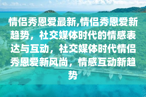 情侶秀恩愛最新,情侶秀恩愛新趨勢，社交媒體時代的情感表達與互動，社交媒體時代情侶秀恩愛新風尚，情感互動新趨勢