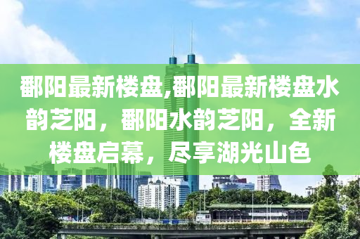 鄱陽(yáng)最新樓盤,鄱陽(yáng)最新樓盤水韻芝陽(yáng)，鄱陽(yáng)水韻芝陽(yáng)，全新樓盤啟幕，盡享湖光山色