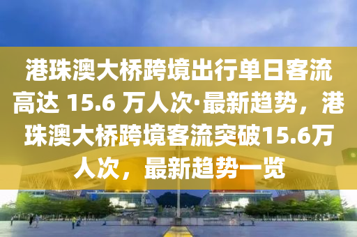 港珠澳大橋跨境出行單日客流高達 15.6 萬人次·最新趨勢，港珠澳大橋跨境客流突破15.6萬人次，最新趨勢一覽