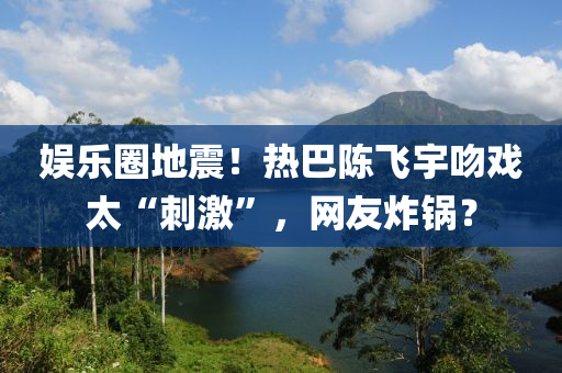 娛樂圈地震！熱巴陳飛宇吻戲太“刺激”，網(wǎng)友炸鍋？