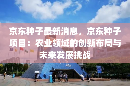 京東種子最新消息，京東種子項(xiàng)目：農(nóng)業(yè)領(lǐng)域的創(chuàng)新布局與未來(lái)發(fā)展挑戰(zhàn)