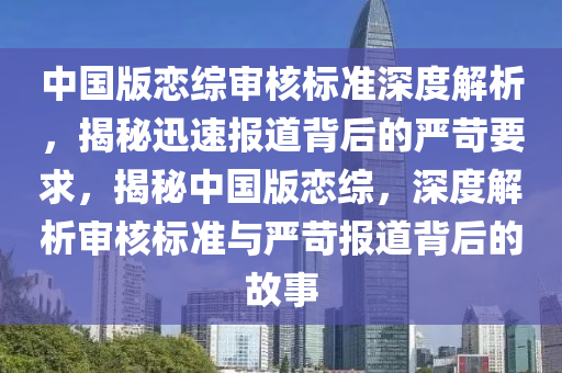 中國版戀綜審核標準深度解析，揭秘迅速報道背后的嚴苛要求，揭秘中國版戀綜，深度解析審核標準與嚴苛報道背后的故事