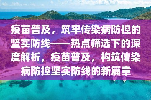 疫苗普及，筑牢傳染病防控的堅實防線——熱點篩選下的深度解析，疫苗普及，構筑傳染病防控堅實防線的新篇章