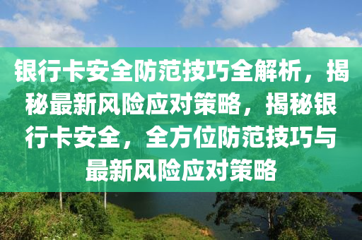 銀行卡安全防范技巧全解析，揭秘最新風險應(yīng)對策略，揭秘銀行卡安全，全方位防范技巧與最新風險應(yīng)對策略