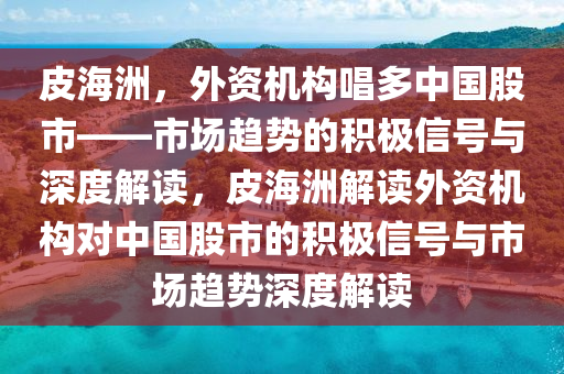 皮海洲，外資機構(gòu)唱多中國股市——市場趨勢的積極信號與深度解讀，皮海洲解讀外資機構(gòu)對中國股市的積極信號與市場趨勢深度解讀