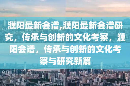 濮阳最新会谱,濮阳最新会谱研究，传承与创新的文化考察，濮阳会谱，传承与创新的文化考察与研究新篇