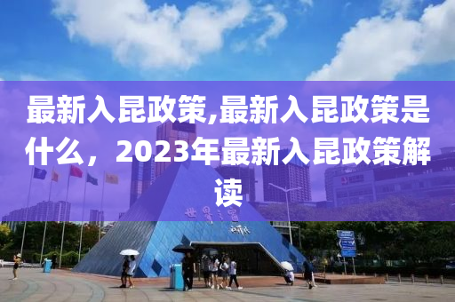 最新入昆政策,最新入昆政策是什么，2023年最新入昆政策解讀