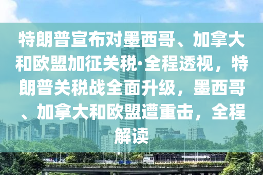 特朗普宣布對墨西哥、加拿大和歐盟加征關(guān)稅·全程透視，特朗普關(guān)稅戰(zhàn)全面升級，墨西哥、加拿大和歐盟遭重擊，全程解讀