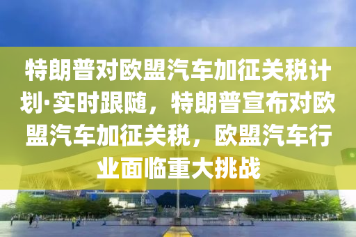 特朗普對歐盟汽車加征關(guān)稅計劃·實時跟隨，特朗普宣布對歐盟汽車加征關(guān)稅，歐盟汽車行業(yè)面臨重大挑戰(zhàn)