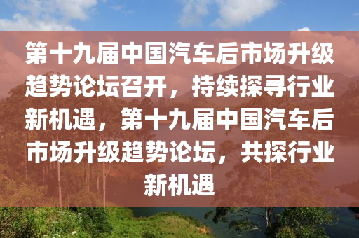 第十九屆中國(guó)汽車后市場(chǎng)升級(jí)趨勢(shì)論壇召開，持續(xù)探尋行業(yè)新機(jī)遇，第十九屆中國(guó)汽車后市場(chǎng)升級(jí)趨勢(shì)論壇，共探行業(yè)新機(jī)遇