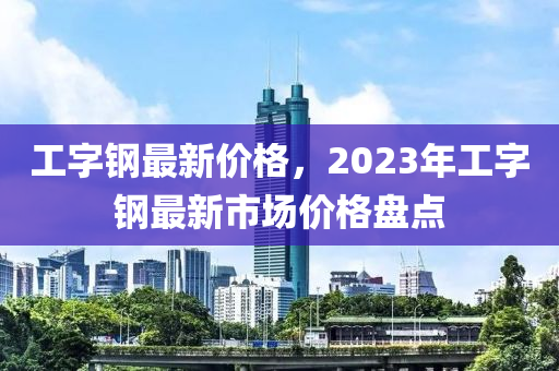 工字鋼最新價格，2023年工字鋼最新市場價格盤點