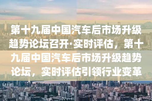 第十九屆中國汽車后市場升級趨勢論壇召開·實時評估，第十九屆中國汽車后市場升級趨勢論壇，實時評估引領(lǐng)行業(yè)變革