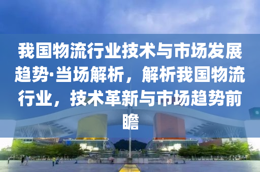 我國物流行業(yè)技術(shù)與市場發(fā)展趨勢·當場解析，解析我國物流行業(yè)，技術(shù)革新與市場趨勢前瞻