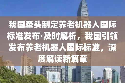 我國牽頭制定養(yǎng)老機器人國際標準發(fā)布·及時解析，我國引領(lǐng)發(fā)布養(yǎng)老機器人國際標準，深度解讀新篇章