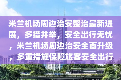 米蘭機場周邊治安整治最新進展，多措并舉，安全出行無憂，米蘭機場周邊治安全面升級，多重措施保障旅客安全出行