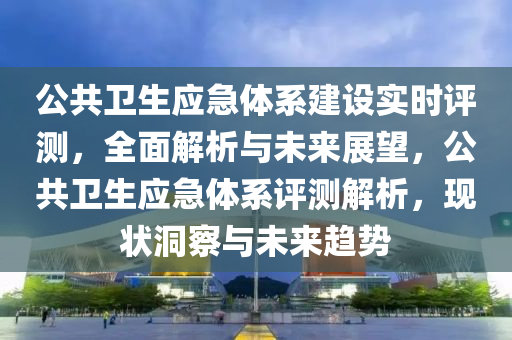 公共衛(wèi)生應急體系建設實時評測，全面解析與未來展望，公共衛(wèi)生應急體系評測解析，現(xiàn)狀洞察與未來趨勢